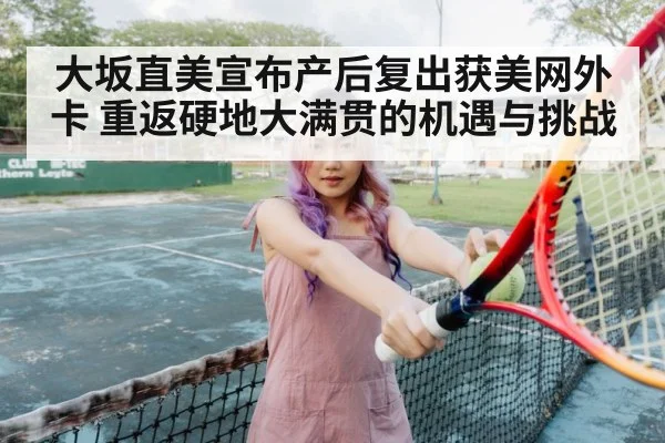 大坂直美宣布产后复出获美网外卡 重返硬地大满贯的机遇与挑战