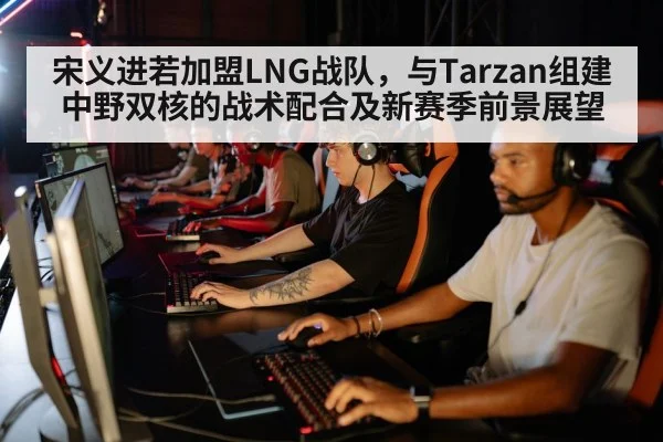 宋义进若加盟LNG战队，与Tarzan组建中野双核的战术配合及新赛季前景展望